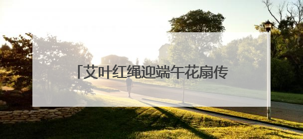 艾叶红绳迎端午花扇传情聚民心社区学院西社区架起邻里“连心桥”