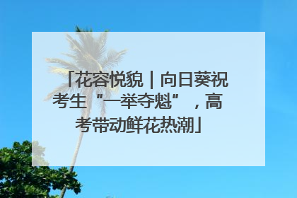 花容悦貌｜向日葵祝考生“一举夺魁”，高考带动鲜花热潮