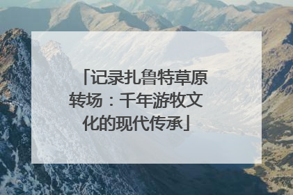 记录扎鲁特草原转场：千年游牧文化的现代传承