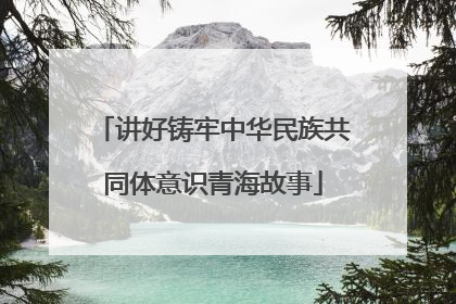 讲好铸牢中华民族共同体意识青海故事