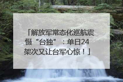 解放军常态化巡航震慑“台独”：单日24架次又让台军心惊！