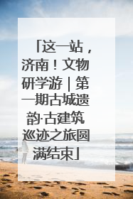 这一站，济南！文物研学游｜第一期古城遗韵·古建筑巡迹之旅圆满结束