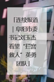 连续报道｜阜阳市委书记刘玉杰看望“拦窨救人”英勇团队