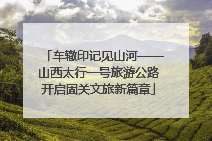 车辙印记见山河——山西太行一号旅游公路开启固关文旅新篇章