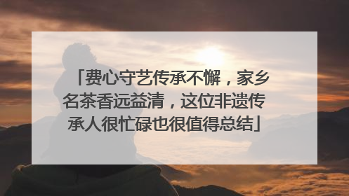 费心守艺传承不懈，家乡名茶香远益清，这位非遗传承人很忙碌也很值得总结