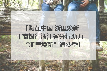 购在中国 浙里焕新 工商银行浙江省分行助力“浙里焕新”消费季