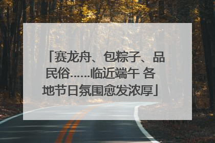 赛龙舟、包粽子、品民俗……临近端午 各地节日氛围愈发浓厚
