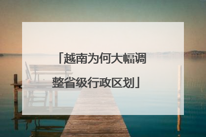 越南为何大幅调整省级行政区划