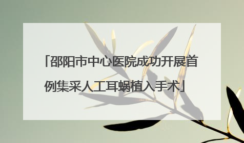 邵阳市中心医院成功开展首例集采人工耳蜗植入手术