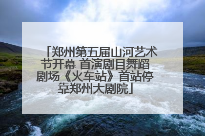 郑州第五届山河艺术节开幕 首演剧目舞蹈剧场《火车站》首站停靠郑州大剧院