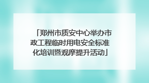郑州市质安中心举办市政工程临时用电安全标准化培训暨观摩提升活动