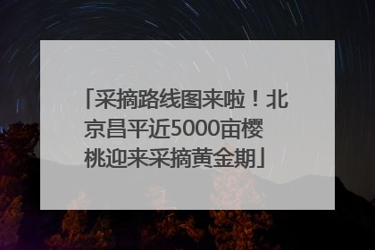 采摘路线图来啦！北京昌平近5000亩樱桃迎来采摘黄金期