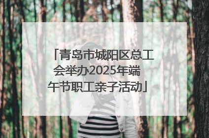 青岛市城阳区总工会举办2025年端午节职工亲子活动