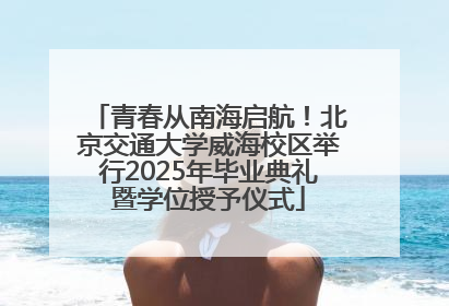 青春从南海启航！北京交通大学威海校区举行2025年毕业典礼暨学位授予仪式