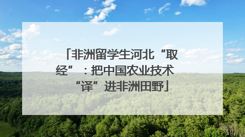 非洲留学生河北“取经”：把中国农业技术“译”进非洲田野
