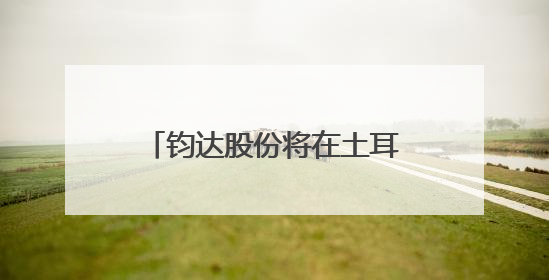钧达股份将在土耳其建设5GW电池基地，阿曼基地预计今年年底建成投产