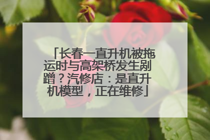长春一直升机被拖运时与高架桥发生剐蹭？汽修店：是直升机模型，正在维修