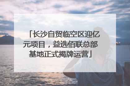 长沙自贸临空区迎亿元项目，益选佰联总部基地正式揭牌运营