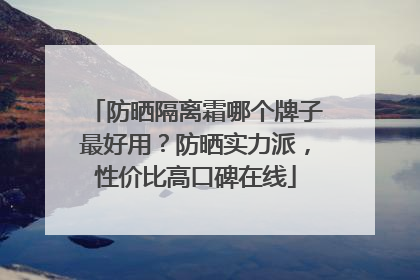 防晒隔离霜哪个牌子最好用？防晒实力派，性价比高口碑在线