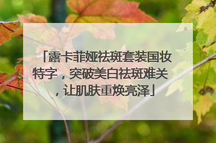 露卡菲娅祛斑套装国妆特字，突破美白祛斑难关，让肌肤重焕亮泽