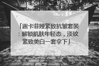 露卡菲娅紧致抗皱套装：解锁肌肤年轻态，淡纹紧致美白一套拿下