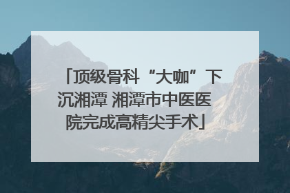 顶级骨科“大咖”下沉湘潭 湘潭市中医医院完成高精尖手术