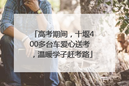 高考期间，十堰400多台车爱心送考，温暖学子赶考路