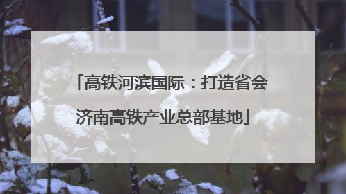 高铁河滨国际：打造省会济南高铁产业总部基地