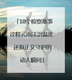10个检察故事诠释云南法治温度 还原正义守护的动人瞬间