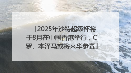 2025年沙特超级杯将于8月在中国香港举行，C罗、本泽马或将来华参赛
