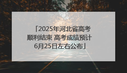 2025年河北省高考顺利结束 高考成绩预计6月25日左右公布