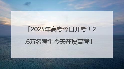 2025年高考今日开考！2.6万名考生今天在厦高考