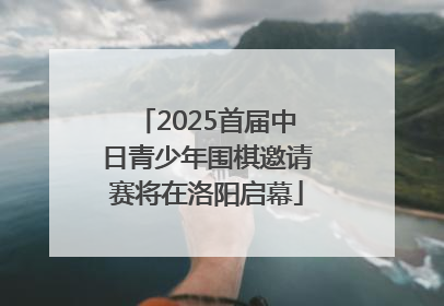 2025首届中日青少年围棋邀请赛将在洛阳启幕