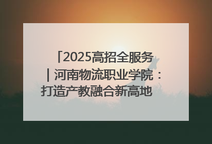 2025高招全服务｜河南物流职业学院：打造产教融合新高地 推动高质量快速发展