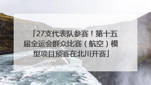 27支代表队参赛！第十五届全运会群众比赛（航空）模型项目预赛在北川开赛