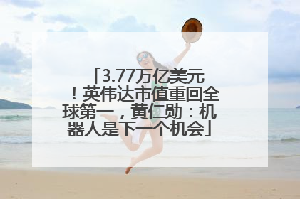 3.77万亿美元！英伟达市值重回全球第一，黄仁勋：机器人是下一个机会