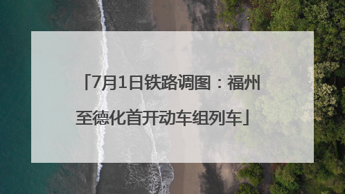 7月1日铁路调图：福州至德化首开动车组列车