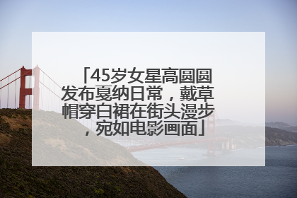 45岁女星高圆圆发布戛纳日常，戴草帽穿白裙在街头漫步，宛如电影画面